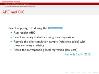 Likelihood-free Methods
   Approximate Bayesian computation
     Automated summary statistic selection


ABC and BIC



       Idea of applying BIC during the       local regression   :
              Run regular ABC
              Select summary statistics during local regression
              Recycle the prior simulation sample (reference table) with
              those summary statistics
              Rerun the corresponding local regression (low cost)
                                                                    [Pudlo  Sedki, 2012]
 