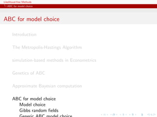 Likelihood-free Methods
   ABC for model choice




ABC for model choice

       Introduction

       The Metropolis-Hastings Algorithm

       simulation-based methods in Econometrics

       Genetics of ABC

       Approximate Bayesian computation

       ABC for model choice
         Model choice
         Gibbs random ﬁelds
 