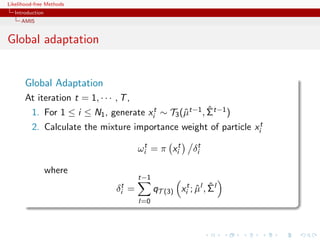 Likelihood-free Methods
   Introduction
     AMIS


Global adaptation


       Global Adaptation
       At iteration t = 1, · · · , T ,
                                                        ˆ
          1. For 1 ≤ i ≤ N1 , generate xit ∼ T3 (ˆt−1 , Σt−1 )
                                                 µ
          2. Calculate the mixture importance weight of particle xit

                                           ωit = π xit       δit

                  where
                                           t−1
                                 δit   =                      ˆ ˆ
                                                 qT (3) xit ; µl , Σl
                                           l=0
 