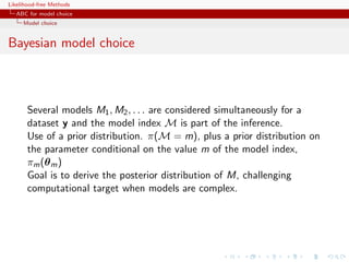 Likelihood-free Methods
   ABC for model choice
     Model choice


Bayesian model choice



       Several models M1 , M2 , . . . are considered simultaneously for a
       dataset y and the model index M is part of the inference.
       Use of a prior distribution. π(M = m), plus a prior distribution on
       the parameter conditional on the value m of the model index,
       πm (θ m )
       Goal is to derive the posterior distribution of M, challenging
       computational target when models are complex.
 