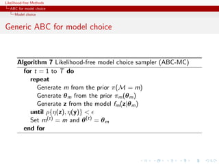 Likelihood-free Methods
   ABC for model choice
     Model choice


Generic ABC for model choice



       Algorithm 7 Likelihood-free model choice sampler (ABC-MC)
         for t = 1 to T do
           repeat
              Generate m from the prior π(M = m)
              Generate θ m from the prior πm (θ m )
              Generate z from the model fm (z|θ m )
           until ρ{η(z), η(y)} 
           Set m(t) = m and θ (t) = θ m
         end for
 