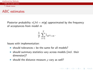 Likelihood-free Methods
   ABC for model choice
     Model choice


ABC estimates

       Posterior probability π(M = m|y) approximated by the frequency
       of acceptances from model m
                                       T
                                   1
                                             Im(t) =m .
                                   T
                                       t=1

       Issues with implementation:
              should tolerances   be the same for all models?
              should summary statistics vary across models (incl. their
              dimension)?
              should the distance measure ρ vary as well?
 