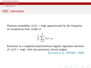 Likelihood-free Methods
   ABC for model choice
     Model choice


ABC estimates



       Posterior probability π(M = m|y) approximated by the frequency
       of acceptances from model m
                                    T
                                1
                                          Im(t) =m .
                                T
                                    t=1

       Extension to a weighted polychotomous logistic regression estimate
       of π(M = m|y), with non-parametric kernel weights
                                         [Cornuet et al., DIYABC, 2009]
 