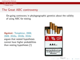 Likelihood-free Methods
   ABC for model choice
     Model choice


The Great ABC controversy
       On-going controvery in phylogeographic genetics about the validity
       of using ABC for testing




   Against: Templeton, 2008,
   2009, 2010a, 2010b, 2010c
   argues that nested hypotheses
   cannot have higher probabilities
   than nesting hypotheses (!)
 