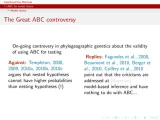 Likelihood-free Methods
   ABC for model choice
     Model choice


The Great ABC controversy



     On-going controvery in phylogeographic genetics about the validity
     of using ABC for testing
                                        Replies: Fagundes et al., 2008,
   Against: Templeton, 2008,           Beaumont et al., 2010, Berger et
   2009, 2010a, 2010b, 2010c           al., 2010, Csill`ry et al., 2010
                                                       e
   argues that nested hypotheses       point out that the criticisms are
   cannot have higher probabilities    addressed at [Bayesian]
   than nesting hypotheses (!)         model-based inference and have
                                       nothing to do with ABC...
 