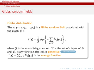 Likelihood-free Methods
   ABC for model choice
     Gibbs random ﬁelds


Gibbs random ﬁelds


       Gibbs distribution
       The rv y = (y1 , . . . , yn ) is a Gibbs random ﬁeld associated with
       the graph G if

                                    1
                          f (y) =     exp −         Vc (yc )   ,
                                    Z
                                              c∈C

       where Z is the normalising constant, C is the set of cliques of G
       and Vc is any function also called potential suﬃcient statistic
       U(y) = c∈C Vc (yc ) is the energy function
 