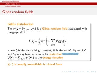 Likelihood-free Methods
   ABC for model choice
     Gibbs random ﬁelds


Gibbs random ﬁelds


       Gibbs distribution
       The rv y = (y1 , . . . , yn ) is a Gibbs random ﬁeld associated with
       the graph G if

                                    1
                          f (y) =     exp −         Vc (yc )   ,
                                    Z
                                              c∈C

       where Z is the normalising constant, C is the set of cliques of G
       and Vc is any function also called potential suﬃcient statistic
       U(y) = c∈C Vc (yc ) is the energy function

        c Z is usually unavailable in closed form
 