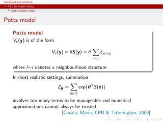 Likelihood-free Methods
   ABC for model choice
     Gibbs random ﬁelds


Potts model
       Potts model
       Vc (y) is of the form

                          Vc (y) = θS(y) = θ             δyl =yi
                                                   l∼i

       where l∼i denotes a neighbourhood structure

       In most realistic settings, summation
                               Zθ =         exp{θ T S(x)}
                                      x∈X

       involves too many terms to be manageable and numerical
       approximations cannot always be trusted
                              [Cucala, Marin, CPR  Titterington, 2009]
 