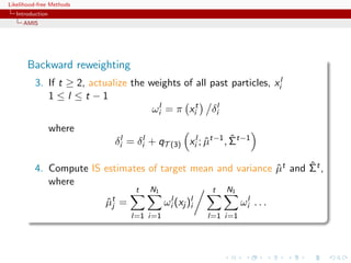 Likelihood-free Methods
   Introduction
     AMIS




       Backward reweighting
          3. If t ≥ 2, actualize the weights of all past particles, xil
             1≤l ≤t −1
                                      ωil = π xit δil
                  where
                                                                ˆ
                                δil = δil + qT (3) xil ; µt−1 , Σt−1
                                                         ˆ

                                                                     ˆ
          4. Compute IS estimates of target mean and variance µt and Σt ,
                                                              ˆ
             where
                                      t   N1                  t   N1
                           µt
                           ˆj    =             ωil (xj )li             ωil . . .
                                     l=1 i=1                 l=1 i=1
 