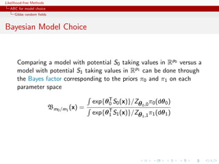 Likelihood-free Methods
   ABC for model choice
     Gibbs random ﬁelds


Bayesian Model Choice



       Comparing a model with potential S0 taking values in Rp0 versus a
       model with potential S1 taking values in Rp1 can be done through
       the Bayes factor corresponding to the priors π0 and π1 on each
       parameter space

                                          exp{θ T S0 (x)}/Zθ 0 ,0 π0 (dθ 0 )
                                                0
                          Bm0 /m1 (x) =
                                          exp{θ T S1 (x)}/Zθ 1 ,1 π1 (dθ 1 )
                                                1
 