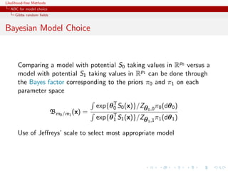 Likelihood-free Methods
   ABC for model choice
     Gibbs random ﬁelds


Bayesian Model Choice



       Comparing a model with potential S0 taking values in Rp0 versus a
       model with potential S1 taking values in Rp1 can be done through
       the Bayes factor corresponding to the priors π0 and π1 on each
       parameter space

                                          exp{θ T S0 (x)}/Zθ 0 ,0 π0 (dθ 0 )
                                                0
                          Bm0 /m1 (x) =
                                          exp{θ T S1 (x)}/Zθ 1 ,1 π1 (dθ 1 )
                                                1

       Use of Jeﬀreys’ scale to select most appropriate model
 