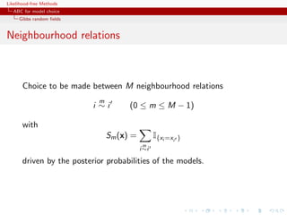 Likelihood-free Methods
   ABC for model choice
     Gibbs random ﬁelds


Neighbourhood relations



       Choice to be made between M neighbourhood relations
                            m
                           i ∼i       (0 ≤ m ≤ M − 1)

       with
                                Sm (x) =          I{xi =xi   }
                                            m
                                           i ∼i

       driven by the posterior probabilities of the models.
 