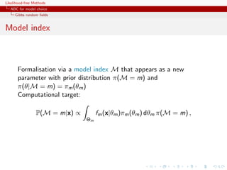 Likelihood-free Methods
   ABC for model choice
     Gibbs random ﬁelds


Model index



       Formalisation via a model index M that appears as a new
       parameter with prior distribution π(M = m) and
       π(θ|M = m) = πm (θm )
       Computational target:

                 P(M = m|x) ∝        fm (x|θm )πm (θm ) dθm π(M = m) ,
                                Θm
 