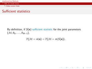 Likelihood-free Methods
   ABC for model choice
     Gibbs random ﬁelds


Suﬃcient statistics



       By deﬁnition, if S(x) suﬃcient statistic for the joint parameters
       (M, θ0 , . . . , θM−1 ),

                          P(M = m|x) = P(M = m|S(x)) .
 