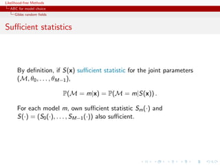 Likelihood-free Methods
   ABC for model choice
     Gibbs random ﬁelds


Suﬃcient statistics



       By deﬁnition, if S(x) suﬃcient statistic for the joint parameters
       (M, θ0 , . . . , θM−1 ),

                          P(M = m|x) = P(M = m|S(x)) .

       For each model m, own suﬃcient statistic Sm (·) and
       S(·) = (S0 (·), . . . , SM−1 (·)) also suﬃcient.
 