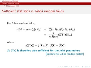 Likelihood-free Methods
   ABC for model choice
     Gibbs random ﬁelds


Suﬃcient statistics in Gibbs random ﬁelds


       For Gibbs random ﬁelds,
                                            1            2
                    x|M = m ∼ fm (x|θm ) = fm (x|S(x))fm (S(x)|θm )
                                               1
                                         =          f 2 (S(x)|θm )
                                           n(S(x)) m

       where
                           n(S(x)) = {˜ ∈ X : S(˜) = S(x)}
                                      x         x
        c S(x) is therefore also suﬃcient for the joint parameters
                                       [Speciﬁc to Gibbs random ﬁelds!]
 