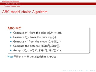 Likelihood-free Methods
   ABC for model choice
     Gibbs random ﬁelds


ABC model choice Algorithm



       ABC-MC
              Generate m∗ from the prior π(M = m).
                        ∗
              Generate θm∗ from the prior πm∗ (·).
              Generate x ∗ from the model fm∗ (·|θm∗ ).
                                                  ∗

              Compute the distance ρ(S(x0 ), S(x∗ )).
              Accept (θm∗ , m∗ ) if ρ(S(x0 ), S(x∗ ))  .
                       ∗


       Note When          = 0 the algorithm is exact
 