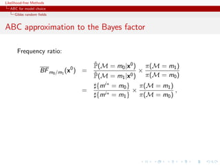 Likelihood-free Methods
   ABC for model choice
     Gibbs random ﬁelds


ABC approximation to the Bayes factor

       Frequency ratio:
                                        ˆ
                                        P(M = m0 |x0 ) π(M = m1 )
                    BF m0 /m1 (x0 ) =                 ×
                                        ˆ
                                        P(M = m1 |x0 ) π(M = m0 )
                                        {mi∗ = m0 } π(M = m1 )
                                   =               ×           ,
                                        {mi∗ = m1 } π(M = m0 )
 