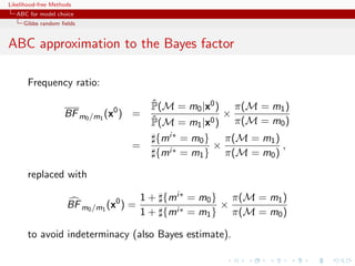 Likelihood-free Methods
   ABC for model choice
     Gibbs random ﬁelds


ABC approximation to the Bayes factor

       Frequency ratio:
                                          ˆ
                                          P(M = m0 |x0 ) π(M = m1 )
                    BF m0 /m1 (x0 ) =                   ×
                                          ˆ
                                          P(M = m1 |x0 ) π(M = m0 )
                                           {mi∗ = m0 } π(M = m1 )
                                     =                ×           ,
                                           {mi∗ = m1 } π(M = m0 )

       replaced with

                                         1 + {mi∗ = m0 } π(M = m1 )
                     BF m0 /m1 (x0 ) =                  ×
                                         1 + {mi∗ = m1 } π(M = m0 )

       to avoid indeterminacy (also Bayes estimate).
 