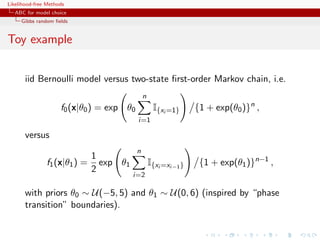 Likelihood-free Methods
   ABC for model choice
     Gibbs random ﬁelds


Toy example


       iid Bernoulli model versus two-state ﬁrst-order Markov chain, i.e.
                                               n
                     f0 (x|θ0 ) = exp θ0            I{xi =1}      {1 + exp(θ0 )}n ,
                                           i=1

       versus
                                           n
                              1
               f1 (x|θ1 ) =     exp θ1             I{xi =xi−1 }    {1 + exp(θ1 )}n−1 ,
                              2
                                         i=2

       with priors θ0 ∼ U(−5, 5) and θ1 ∼ U(0, 6) (inspired by “phase
       transition” boundaries).
 