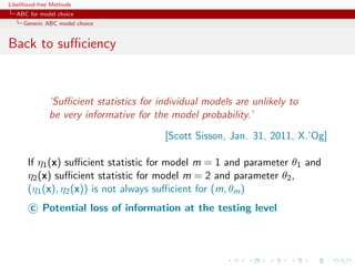 Likelihood-free Methods
   ABC for model choice
     Generic ABC model choice


Back to suﬃciency



              ‘Suﬃcient statistics for individual models are unlikely to
              be very informative for the model probability.’
                                         [Scott Sisson, Jan. 31, 2011, X.’Og]

       If η1 (x) suﬃcient statistic for model m = 1 and parameter θ1 and
       η2 (x) suﬃcient statistic for model m = 2 and parameter θ2 ,
       (η1 (x), η2 (x)) is not always suﬃcient for (m, θm )
        c Potential loss of information at the testing level
 