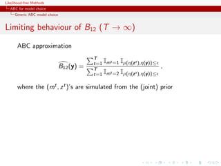 Likelihood-free Methods
   ABC for model choice
     Generic ABC model choice


Limiting behaviour of B12 (T → ∞)

       ABC approximation
                                            T
                                            t=1 Imt =1 Iρ{η(zt ),η(y)}≤
                                B12 (y) =   T
                                                                          ,
                                            t=1 Imt =2 Iρ{η(zt ),η(y)}≤

       where the (mt , z t )’s are simulated from the (joint) prior
 