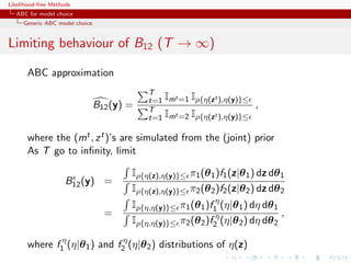 Likelihood-free Methods
   ABC for model choice
     Generic ABC model choice


Limiting behaviour of B12 (T → ∞)

       ABC approximation
                                            T
                                            t=1 Imt =1 Iρ{η(zt ),η(y)}≤
                                B12 (y) =   T
                                                                          ,
                                            t=1 Imt =2 Iρ{η(zt ),η(y)}≤

       where the (mt , z t )’s are simulated from the (joint) prior
       As T go to inﬁnity, limit

                                        Iρ{η(z),η(y)}≤ π1 (θ 1 )f1 (z|θ 1 ) dz dθ 1
                     B12 (y) =
                                        Iρ{η(z),η(y)}≤ π2 (θ 2 )f2 (z|θ 2 ) dz dθ 2
                                        Iρ{η,η(y)}≤ π1 (θ 1 )f1η (η|θ 1 ) dη dθ 1
                                  =                                               ,
                                        Iρ{η,η(y)}≤ π2 (θ 2 )f2η (η|θ 2 ) dη dθ 2

       where f1η (η|θ 1 ) and f2η (η|θ 2 ) distributions of η(z)
 