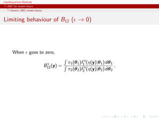 Likelihood-free Methods
   ABC for model choice
     Generic ABC model choice


Limiting behaviour of B12 ( → 0)




       When         goes to zero,

                                 η          π1 (θ 1 )f1η (η(y)|θ 1 ) dθ 1
                                B12 (y) =                                 ,
                                            π2 (θ 2 )f2η (η(y)|θ 2 ) dθ 2
 