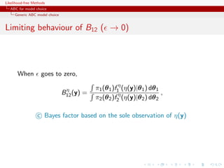 Likelihood-free Methods
   ABC for model choice
     Generic ABC model choice


Limiting behaviour of B12 ( → 0)




       When         goes to zero,

                                 η          π1 (θ 1 )f1η (η(y)|θ 1 ) dθ 1
                                B12 (y) =                                 ,
                                            π2 (θ 2 )f2η (η(y)|θ 2 ) dθ 2

                  c Bayes factor based on the sole observation of η(y)
 