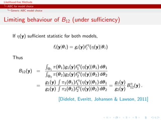 Likelihood-free Methods
   ABC for model choice
     Generic ABC model choice


Limiting behaviour of B12 (under suﬃciency)

       If η(y) suﬃcient statistic for both models,

                                      fi (y|θ i ) = gi (y)fi η (η(y)|θ i )

       Thus

                                 Θ1   π(θ 1 )g1 (y)f1η (η(y)|θ 1 ) dθ 1
           B12 (y) =
                                 Θ2   π(θ 2 )g2 (y)f2η (η(y)|θ 2 ) dθ 2
                                g1 (y)     π1 (θ 1 )f1η (η(y)|θ 1 ) dθ 1   g1 (y) η
                          =                           η                  =       B (y) .
                                g2 (y)     π2 (θ 2 )f2 (η(y)|θ 2 ) dθ 2    g2 (y) 12

                                         [Didelot, Everitt, Johansen  Lawson, 2011]
 