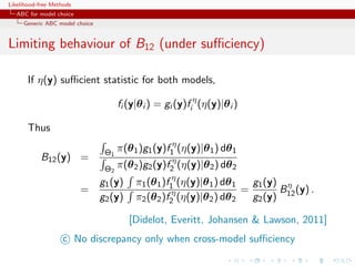 Likelihood-free Methods
   ABC for model choice
     Generic ABC model choice


Limiting behaviour of B12 (under suﬃciency)

       If η(y) suﬃcient statistic for both models,

                                      fi (y|θ i ) = gi (y)fi η (η(y)|θ i )

       Thus

                                 Θ1   π(θ 1 )g1 (y)f1η (η(y)|θ 1 ) dθ 1
           B12 (y) =
                                 Θ2   π(θ 2 )g2 (y)f2η (η(y)|θ 2 ) dθ 2
                                g1 (y)     π1 (θ 1 )f1η (η(y)|θ 1 ) dθ 1   g1 (y) η
                          =                           η                  =       B (y) .
                                g2 (y)     π2 (θ 2 )f2 (η(y)|θ 2 ) dθ 2    g2 (y) 12

                                         [Didelot, Everitt, Johansen  Lawson, 2011]
                    c No discrepancy only when cross-model suﬃciency
 
