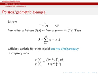 Likelihood-free Methods
   ABC for model choice
     Generic ABC model choice


Poisson/geometric example

       Sample
                                   x = (x1 , . . . , xn )
       from either a Poisson P(λ) or from a geometric G(p) Then
                                         n
                                  S=          yi = η(x)
                                        i=1

       suﬃcient statistic for either model but not simultaneously
       Discrepancy ratio

                                g1 (x)   S!n−S / i yi !
                                       =
                                g2 (x)    1 n+S−1
                                                S
 