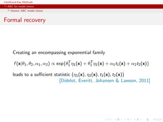 Likelihood-free Methods
   ABC for model choice
     Generic ABC model choice


Formal recovery



       Creating an encompassing exponential family
                                       T           T
       f (x|θ1 , θ2 , α1 , α2 ) ∝ exp{θ1 η1 (x) + θ1 η1 (x) + α1 t1 (x) + α2 t2 (x)}

       leads to a suﬃcient statistic (η1 (x), η2 (x), t1 (x), t2 (x))
                              [Didelot, Everitt, Johansen  Lawson, 2011]
 