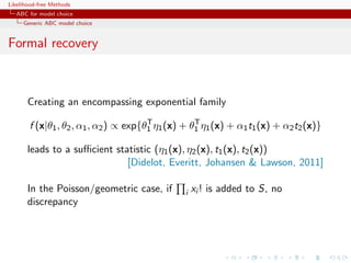 Likelihood-free Methods
   ABC for model choice
     Generic ABC model choice


Formal recovery



       Creating an encompassing exponential family
                                       T           T
       f (x|θ1 , θ2 , α1 , α2 ) ∝ exp{θ1 η1 (x) + θ1 η1 (x) + α1 t1 (x) + α2 t2 (x)}

       leads to a suﬃcient statistic (η1 (x), η2 (x), t1 (x), t2 (x))
                              [Didelot, Everitt, Johansen  Lawson, 2011]

       In the Poisson/geometric case, if        i   xi ! is added to S, no
       discrepancy
 