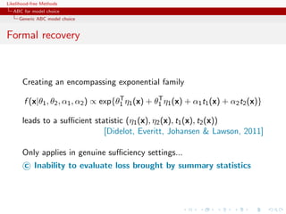 Likelihood-free Methods
   ABC for model choice
     Generic ABC model choice


Formal recovery



       Creating an encompassing exponential family
                                       T           T
       f (x|θ1 , θ2 , α1 , α2 ) ∝ exp{θ1 η1 (x) + θ1 η1 (x) + α1 t1 (x) + α2 t2 (x)}

       leads to a suﬃcient statistic (η1 (x), η2 (x), t1 (x), t2 (x))
                              [Didelot, Everitt, Johansen  Lawson, 2011]

       Only applies in genuine suﬃciency settings...
       c Inability to evaluate loss brought by summary statistics
 