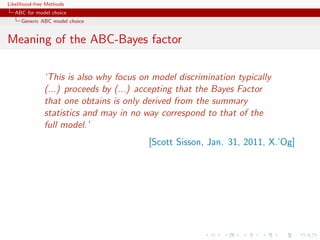 Likelihood-free Methods
   ABC for model choice
     Generic ABC model choice


Meaning of the ABC-Bayes factor

              ‘This is also why focus on model discrimination typically
              (...) proceeds by (...) accepting that the Bayes Factor
              that one obtains is only derived from the summary
              statistics and may in no way correspond to that of the
              full model.’
                                        [Scott Sisson, Jan. 31, 2011, X.’Og]
 