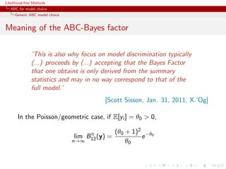Likelihood-free Methods
   ABC for model choice
     Generic ABC model choice


Meaning of the ABC-Bayes factor

              ‘This is also why focus on model discrimination typically
              (...) proceeds by (...) accepting that the Bayes Factor
              that one obtains is only derived from the summary
              statistics and may in no way correspond to that of the
              full model.’
                                          [Scott Sisson, Jan. 31, 2011, X.’Og]

       In the Poisson/geometric case, if E[yi ] = θ0  0,

                                     η          (θ0 + 1)2 −θ0
                                lim B12 (y) =            e
                                n→∞                 θ0
 