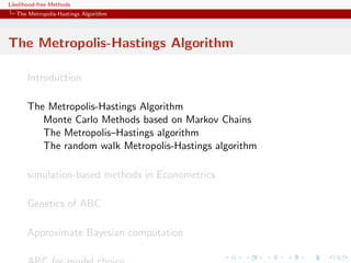 Likelihood-free Methods
   The Metropolis-Hastings Algorithm




The Metropolis-Hastings Algorithm

       Introduction

       The Metropolis-Hastings Algorithm
          Monte Carlo Methods based on Markov Chains
          The Metropolis–Hastings algorithm
          The random walk Metropolis-Hastings algorithm

       simulation-based methods in Econometrics

       Genetics of ABC

       Approximate Bayesian computation
 