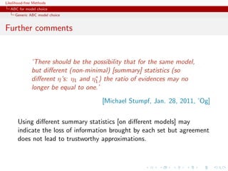 Likelihood-free Methods
   ABC for model choice
     Generic ABC model choice


Further comments


              ‘There should be the possibility that for the same model,
              but diﬀerent (non-minimal) [summary] statistics (so
                                    ∗
              diﬀerent η’s: η1 and η1 ) the ratio of evidences may no
              longer be equal to one.’
                                      [Michael Stumpf, Jan. 28, 2011, ’Og]


       Using diﬀerent summary statistics [on diﬀerent models] may
       indicate the loss of information brought by each set but agreement
       does not lead to trustworthy approximations.
 