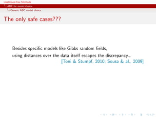 Likelihood-free Methods
   ABC for model choice
     Generic ABC model choice


The only safe cases???



       Besides speciﬁc models like Gibbs random ﬁelds,
       using distances over the data itself escapes the discrepancy...
                                [Toni  Stumpf, 2010; Sousa  al., 2009]
 