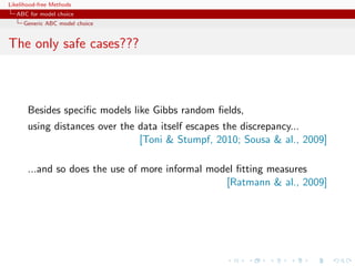 Likelihood-free Methods
   ABC for model choice
     Generic ABC model choice


The only safe cases???



       Besides speciﬁc models like Gibbs random ﬁelds,
       using distances over the data itself escapes the discrepancy...
                                [Toni  Stumpf, 2010; Sousa  al., 2009]

       ...and so does the use of more informal model ﬁtting measures
                                                  [Ratmann  al., 2009]
 