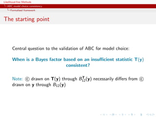 Likelihood-free Methods
   ABC model choice consistency
     Formalised framework


The starting point



       Central question to the validation of ABC for model choice:

       When is a Bayes factor based on an insuﬃcient statistic T(y)
                               consistent?

                                      T
       Note: c drawn on T(y) through B12 (y) necessarily diﬀers from c
       drawn on y through B12 (y)
 