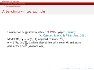 Likelihood-free Methods
   ABC model choice consistency
     Formalised framework


A benchmark if toy example




       Comparison suggested by referee of PNAS paper [thanks]:
                                 [X, Cornuet, Marin,  Pillai, Aug. 2011]
       Model M1 : y ∼ N (θ1 , 1) opposed to model M2 :
                    √
       y ∼ L(θ2 , 1/ √ Laplace distribution with mean θ2 and scale
                      2),
       parameter 1/ 2 (variance one).
 