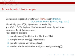 Likelihood-free Methods
   ABC model choice consistency
     Formalised framework


A benchmark if toy example


       Comparison suggested by referee of PNAS paper [thanks]:
                                 [X, Cornuet, Marin,  Pillai, Aug. 2011]
       Model M1 : y ∼ N (θ1 , 1) opposed to model M2 :
                    √
       y ∼ L(θ2 , 1/ √ Laplace distribution with mean θ2 and scale
                      2),
       parameter 1/ 2 (variance one).
       Four possible statistics
         1. sample mean y (suﬃcient for M1 if not M2 );
         2. sample median med(y) (insuﬃcient);
         3. sample variance var(y) (ancillary);
         4. median absolute deviation mad(y) = med(y − med(y));
 