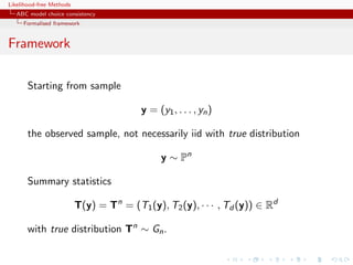 Likelihood-free Methods
   ABC model choice consistency
     Formalised framework


Framework

       Starting from sample

                                          y = (y1 , . . . , yn )

       the observed sample, not necessarily iid with true distribution

                                                y ∼ Pn

       Summary statistics

                          T(y) = Tn = (T1 (y), T2 (y), · · · , Td (y)) ∈ Rd

       with true distribution Tn ∼ Gn .
 