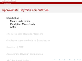 Likelihood-free Methods
   Introduction




Approximate Bayesian computation

       Introduction
           Monte Carlo basics
           Population Monte Carlo
           AMIS

       The Metropolis-Hastings Algorithm

       simulation-based methods in Econometrics

       Genetics of ABC

       Approximate Bayesian computation
 