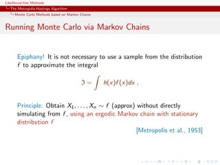 Likelihood-free Methods
   The Metropolis-Hastings Algorithm
     Monte Carlo Methods based on Markov Chains


Running Monte Carlo via Markov Chains


       Epiphany! It is not necessary to use a sample from the distribution
       f to approximate the integral

                                         I=       h(x)f (x)dx ,


       Principle: Obtain X1 , . . . , Xn ∼ f (approx) without directly
       simulating from f , using an ergodic Markov chain with stationary
       distribution f
                                                     [Metropolis et al., 1953]
 