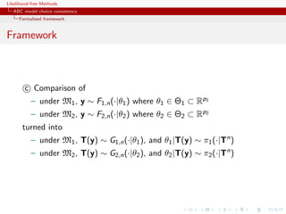 Likelihood-free Methods
   ABC model choice consistency
     Formalised framework


Framework



        c Comparison of
           – under M1 , y ∼ F1,n (·|θ1 ) where θ1 ∈ Θ1 ⊂ Rp1
           – under M2 , y ∼ F2,n (·|θ2 ) where θ2 ∈ Θ2 ⊂ Rp2
       turned into
           – under M1 , T(y) ∼ G1,n (·|θ1 ), and θ1 |T(y) ∼ π1 (·|Tn )
           – under M2 , T(y) ∼ G2,n (·|θ2 ), and θ2 |T(y) ∼ π2 (·|Tn )
 