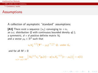Likelihood-free Methods
   ABC model choice consistency
     Consistency results


Assumptions


       A collection of asymptotic “standard” assumptions:
       [A1] There exist a sequence {vn } converging to +∞,
       an a.c. distribution Q with continuous bounded density q(·),
       a symmetric, d × d positive deﬁnite matrix V0
       and a vector µ0 ∈ Rd such that
                                      −1/2                n→∞
                                  vn V0      (Tn − µ0 )         Q, under Gn

        and for all M  0
                                            −d                   −1/2
                      sup         |V0 |1/2 vn gn (t) − q vn V0          {t − µ0 }   = o(1)
                 vn |t−µ0 |M
 