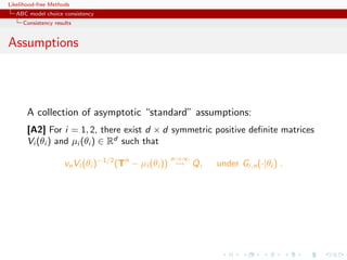 Likelihood-free Methods
   ABC model choice consistency
     Consistency results


Assumptions




       A collection of asymptotic “standard” assumptions:
       [A2] For i = 1, 2, there exist d × d symmetric positive deﬁnite matrices
       Vi (θi ) and µi (θi ) ∈ Rd such that
                                                       n→∞
                     vn Vi (θi )−1/2 (Tn − µi (θi ))         Q,   under Gi,n (·|θi ) .
 